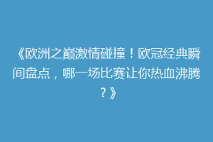 《欧洲之巅激情碰撞！欧冠经典瞬间盘点，哪一场比赛让你热血沸腾？》