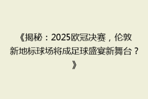 《揭秘：2025欧冠决赛，伦敦新地标球场将成足球盛宴新舞台？》