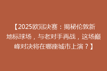 【2025欧冠决赛:揭秘伦敦新地标球场,与老对手再战,这场巅峰对决将在哪座城市上演?】