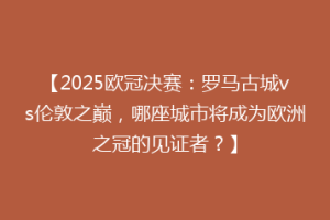 【2025欧冠决赛：罗马古城vs伦敦之巅，哪座城市将成为欧洲之冠的见证者？】