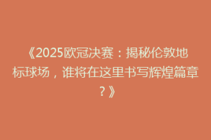 《2025欧冠决赛：揭秘伦敦地标球场，谁将在这里书写辉煌篇章？》