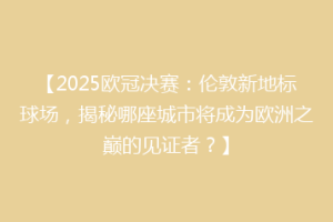 【2025欧冠决赛：伦敦新地标球场，揭秘哪座城市将成为欧洲之巅的见证者？】