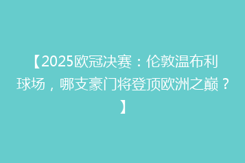 【2025欧冠决赛:伦敦温布利球场,哪支豪门将登顶欧洲之巅?】