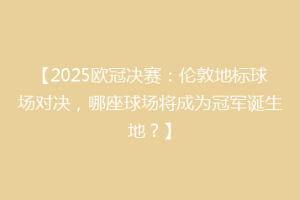 【2025欧冠决赛：伦敦地标球场对决，哪座球场将成为冠军诞生地？】
