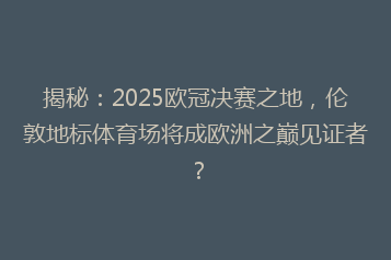 揭秘:2025欧冠决赛之地,伦敦地标体育场将成欧洲之巅见证者?