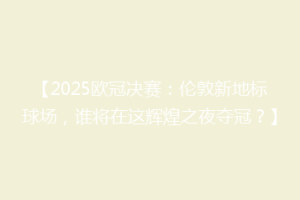 【2025欧冠决赛：伦敦新地标球场，谁将在这辉煌之夜夺冠？】
