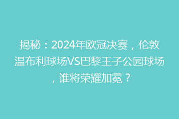 揭秘:2024年欧冠决赛,伦敦温布利球场VS巴黎王子公园球场,谁将荣耀加冕?