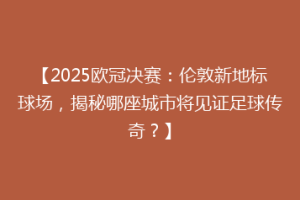 【2025欧冠决赛：伦敦新地标球场，揭秘哪座城市将见证足球传奇？】