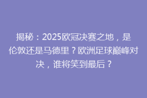 揭秘：2025欧冠决赛之地，是伦敦还是马德里？欧洲足球巅峰对决，谁将笑到最后？
