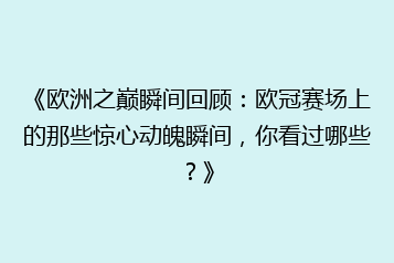 《欧洲之巅瞬间回顾:欧冠赛场上的那些惊心动魄瞬间,你看过哪些?》