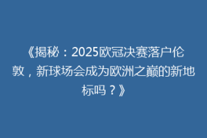 《揭秘：2025欧冠决赛落户伦敦，新球场会成为欧洲之巅的新地标吗？》