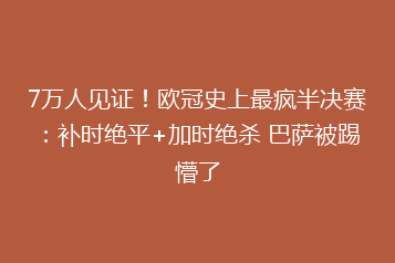 7万人见证!欧冠史上最疯半决赛:补时绝平+加时绝杀 巴萨被踢懵了