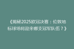 《揭秘2025欧冠决赛：伦敦地标球场将迎来哪支冠军队伍？》