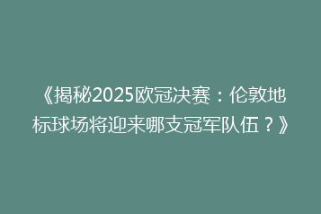 《揭秘2025欧冠决赛：伦敦地标球场将迎来哪支冠军队伍？》