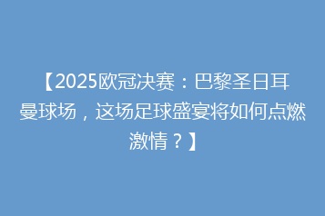 【2025欧冠决赛:巴黎圣日耳曼球场,这场足球盛宴将如何点燃激情?】