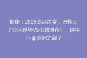 揭秘：2025欧冠决赛，巴黎王子公园球场VS伦敦温布利，谁将问鼎欧洲之巅？