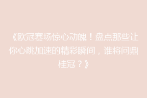 《欧冠赛场惊心动魄！盘点那些让你心跳加速的精彩瞬间，谁将问鼎桂冠？》
