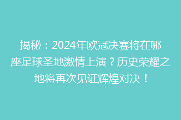 揭秘:2024年欧冠决赛将在哪座足球圣地激情上演?历史荣耀之地将再次见证辉煌对决!