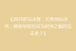 《2025欧冠决赛：伦敦地标球场，哪座场馆将成为欧洲之巅的见证者？》