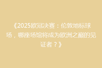 《2025欧冠决赛:伦敦地标球场,哪座场馆将成为欧洲之巅的见证者?》