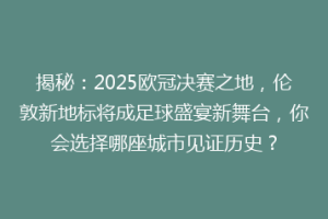 揭秘：2025欧冠决赛之地，伦敦新地标将成足球盛宴新舞台，你会选择哪座城市见证历史？