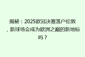 揭秘：2025欧冠决赛落户伦敦，新球场会成为欧洲之巅的新地标吗？