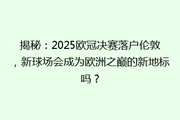 揭秘:2025欧冠决赛落户伦敦,新球场会成为欧洲之巅的新地标吗?