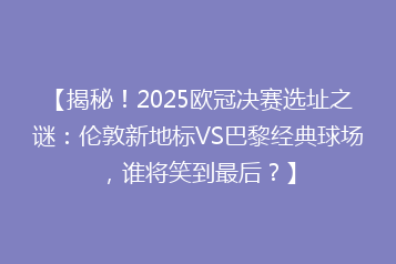 【揭秘!2025欧冠决赛选址之谜:伦敦新地标VS巴黎经典球场,谁将笑到最后?】