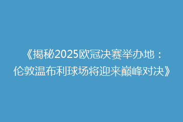 《揭秘2025欧冠决赛举办地:伦敦温布利球场将迎来巅峰对决》