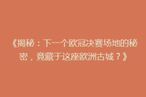 《揭秘：下一个欧冠决赛场地的秘密，竟藏于这座欧洲古城？》