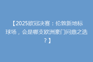 【2025欧冠决赛：伦敦新地标球场，会是哪支欧洲豪门问鼎之选？】