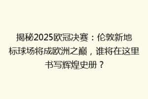 揭秘2025欧冠决赛：伦敦新地标球场将成欧洲之巅，谁将在这里书写辉煌史册？