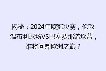 揭秘:2024年欧冠决赛,伦敦温布利球场VS巴塞罗那诺坎普,谁将问鼎欧洲之巅?