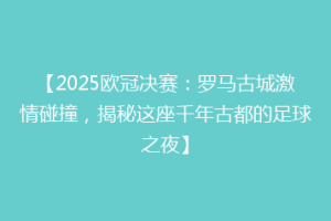 【2025欧冠决赛：罗马古城激情碰撞，揭秘这座千年古都的足球之夜】