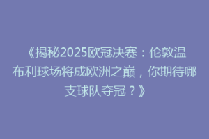 《揭秘2025欧冠决赛：伦敦温布利球场将成欧洲之巅，你期待哪支球队夺冠？》