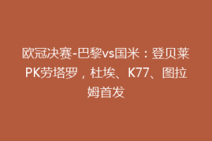 欧冠决赛-巴黎vs国米：登贝莱PK劳塔罗，杜埃、K77、图拉姆首发