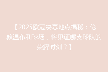 【2025欧冠决赛地点揭秘:伦敦温布利球场,将见证哪支球队的荣耀时刻?】