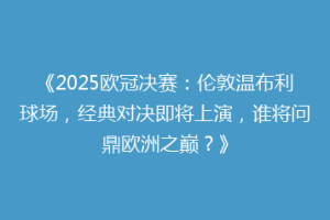《2025欧冠决赛：伦敦温布利球场，经典对决即将上演，谁将问鼎欧洲之巅？》