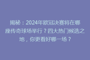 揭秘：2024年欧冠决赛将在哪座传奇球场举行？四大热门候选之地，你更看好哪一场？
