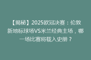 【揭秘】2025欧冠决赛：伦敦新地标球场VS米兰经典主场，哪一场比赛将载入史册？