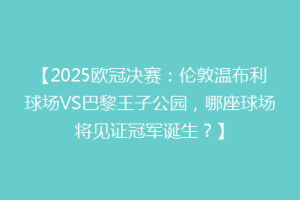 【2025欧冠决赛：伦敦温布利球场VS巴黎王子公园，哪座球场将见证冠军诞生？】