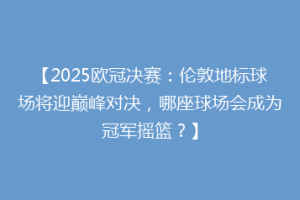 【2025欧冠决赛：伦敦地标球场将迎巅峰对决，哪座球场会成为冠军摇篮？】