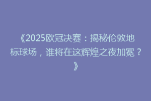 《2025欧冠决赛：揭秘伦敦地标球场，谁将在这辉煌之夜加冕？》