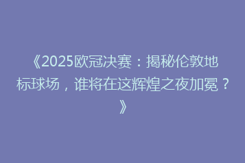 《2025欧冠决赛:揭秘伦敦地标球场,谁将在这辉煌之夜加冕?》