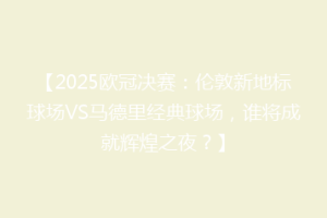 【2025欧冠决赛：伦敦新地标球场VS马德里经典球场，谁将成就辉煌之夜？】