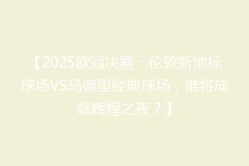 【2025欧冠决赛:伦敦新地标球场VS马德里经典球场,谁将成就辉煌之夜?】