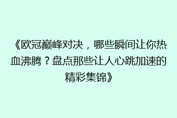 《欧冠巅峰对决，哪些瞬间让你热血沸腾？盘点那些让人心跳加速的精彩集锦》