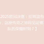 【2025欧冠决赛：伦敦温布利球场，这座传奇之地将见证哪支球队的荣耀时刻？】