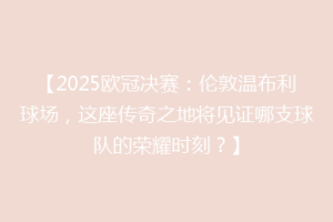 【2025欧冠决赛：伦敦温布利球场，这座传奇之地将见证哪支球队的荣耀时刻？】