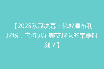 【2025欧冠决赛：伦敦温布利球场，它将见证哪支球队的荣耀时刻？】